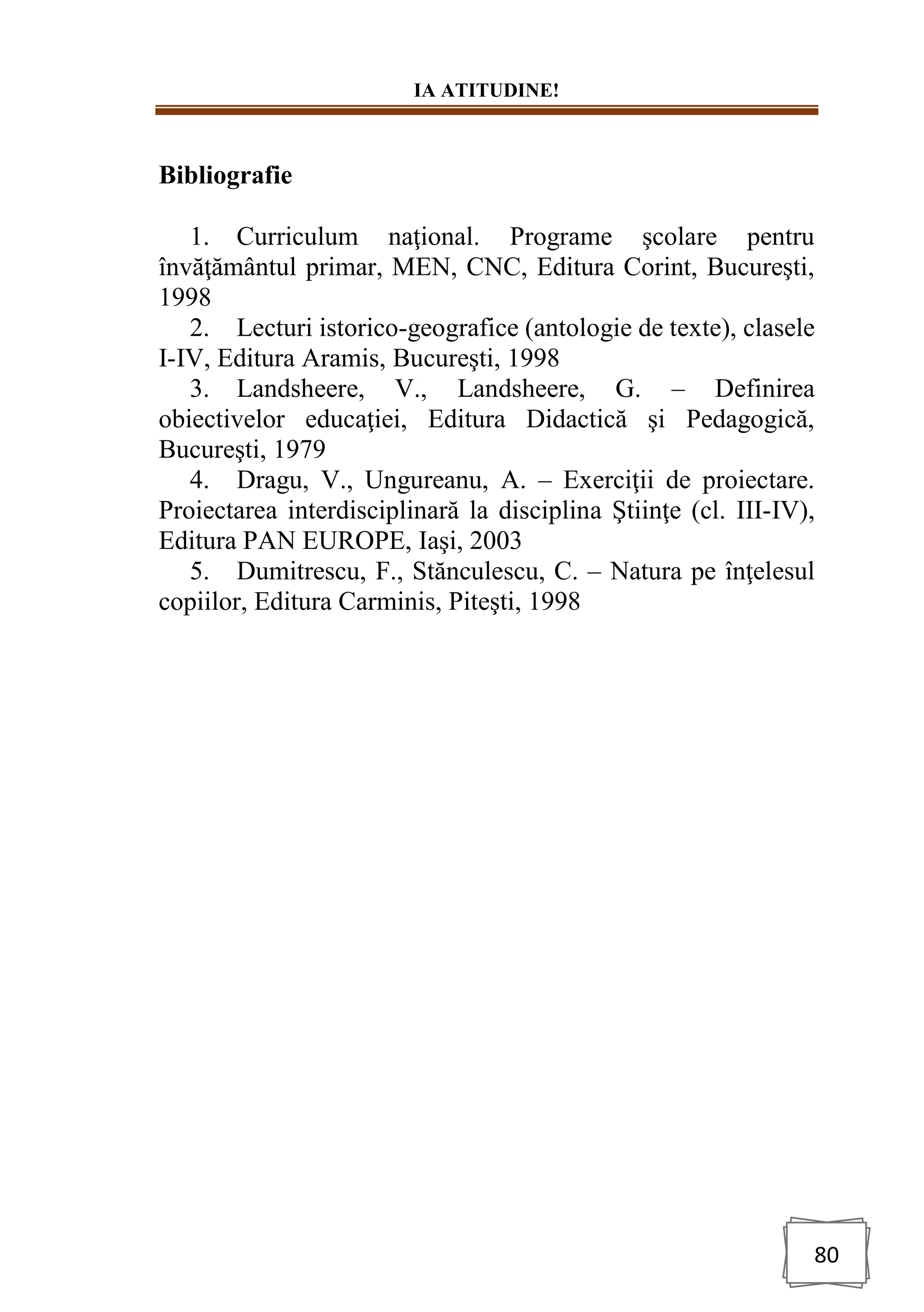 IA ATITUDINE!
80
Bibliografie
1. Curriculum naţional. Programe şcolare pentru
învăţământul primar, MEN, CNC, Editura Corint, Bucureşti,
1998
2. Lecturi istorico-geografice (antologie de texte), clasele
I-IV, Editura Aramis, Bucureşti, 1998
3. Landsheere, V., Landsheere, G. – Definirea
obiectivelor educaţiei, Editura Didactică şi Pedagogică,
Bucureşti, 1979
4. Dragu, V., Ungureanu, A. – Exerciţii de proiectare.
Proiectarea interdisciplinară la disciplina Ştiinţe (cl. III-IV),
Editura PAN EUROPE, Iaşi, 2003
5. Dumitrescu, F., Stănculescu, C. – Natura pe înţelesul
copiilor, Editura Carminis, Piteşti, 1998
 