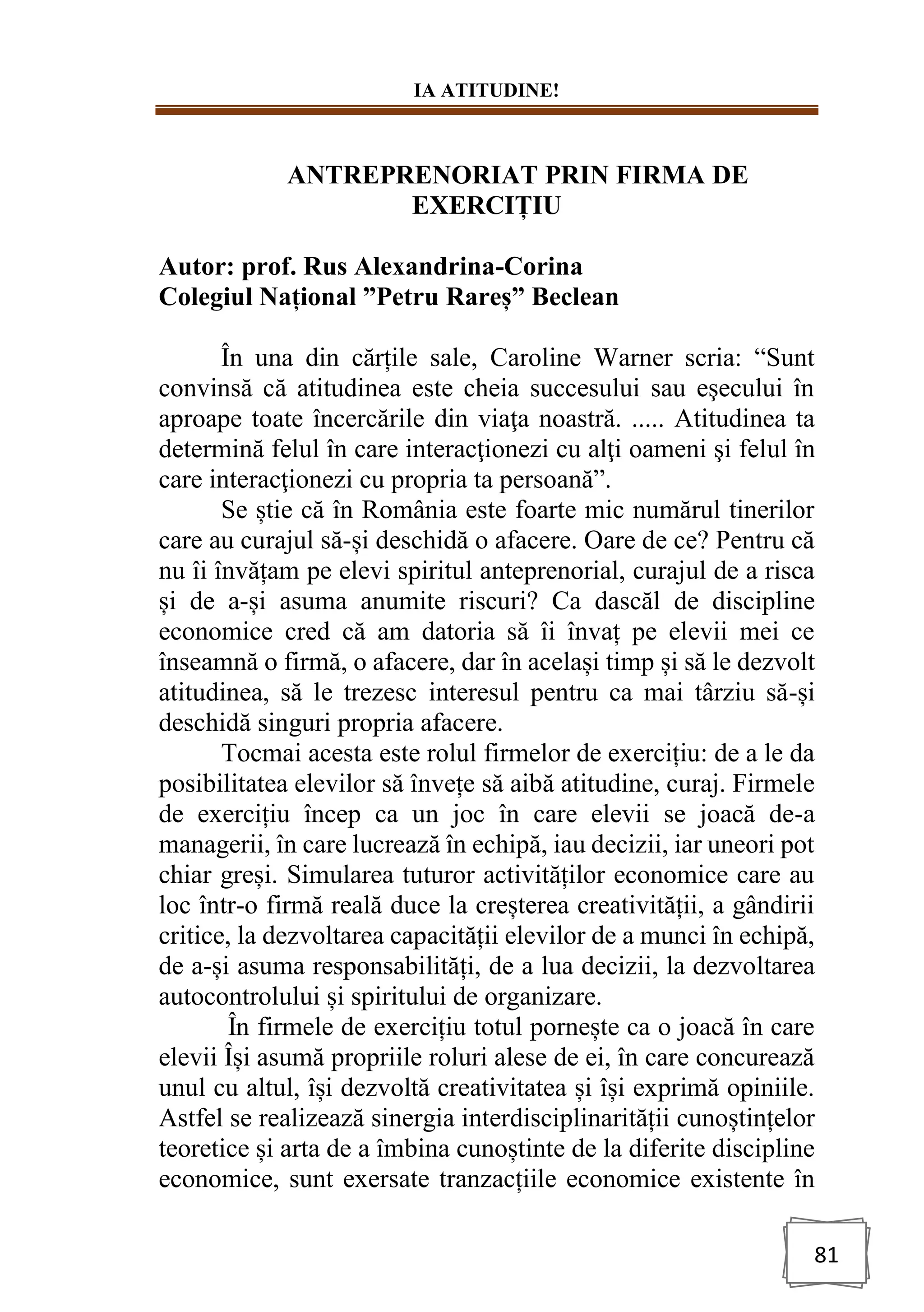 IA ATITUDINE!
81
ANTREPRENORIAT PRIN FIRMA DE
EXERCIȚIU
Autor: prof. Rus Alexandrina-Corina
Colegiul Național ”Petru Rareș” Beclean
În una din cărțile sale, Caroline Warner scria: “Sunt
convinsă că atitudinea este cheia succesului sau eşecului în
aproape toate încercările din viaţa noastră. ..... Atitudinea ta
determină felul în care interacţionezi cu alţi oameni şi felul în
care interacţionezi cu propria ta persoană”.
Se știe că în România este foarte mic numărul tinerilor
care au curajul să-și deschidă o afacere. Oare de ce? Pentru că
nu îi învățam pe elevi spiritul anteprenorial, curajul de a risca
și de a-și asuma anumite riscuri? Ca dascăl de discipline
economice cred că am datoria să îi învaț pe elevii mei ce
înseamnă o firmă, o afacere, dar în același timp și să le dezvolt
atitudinea, să le trezesc interesul pentru ca mai târziu să-și
deschidă singuri propria afacere.
Tocmai acesta este rolul firmelor de exercițiu: de a le da
posibilitatea elevilor să învețe să aibă atitudine, curaj. Firmele
de exercițiu încep ca un joc în care elevii se joacă de-a
managerii, în care lucrează în echipă, iau decizii, iar uneori pot
chiar greși. Simularea tuturor activităților economice care au
loc într-o firmă reală duce la creșterea creativității, a gândirii
critice, la dezvoltarea capacității elevilor de a munci în echipă,
de a-și asuma responsabilități, de a lua decizii, la dezvoltarea
autocontrolului și spiritului de organizare.
În firmele de exercițiu totul pornește ca o joacă în care
elevii Își asumă propriile roluri alese de ei, în care concurează
unul cu altul, își dezvoltă creativitatea și își exprimă opiniile.
Astfel se realizează sinergia interdisciplinarității cunoștințelor
teoretice și arta de a îmbina cunoștinte de la diferite discipline
economice, sunt exersate tranzacțiile economice existente în
 