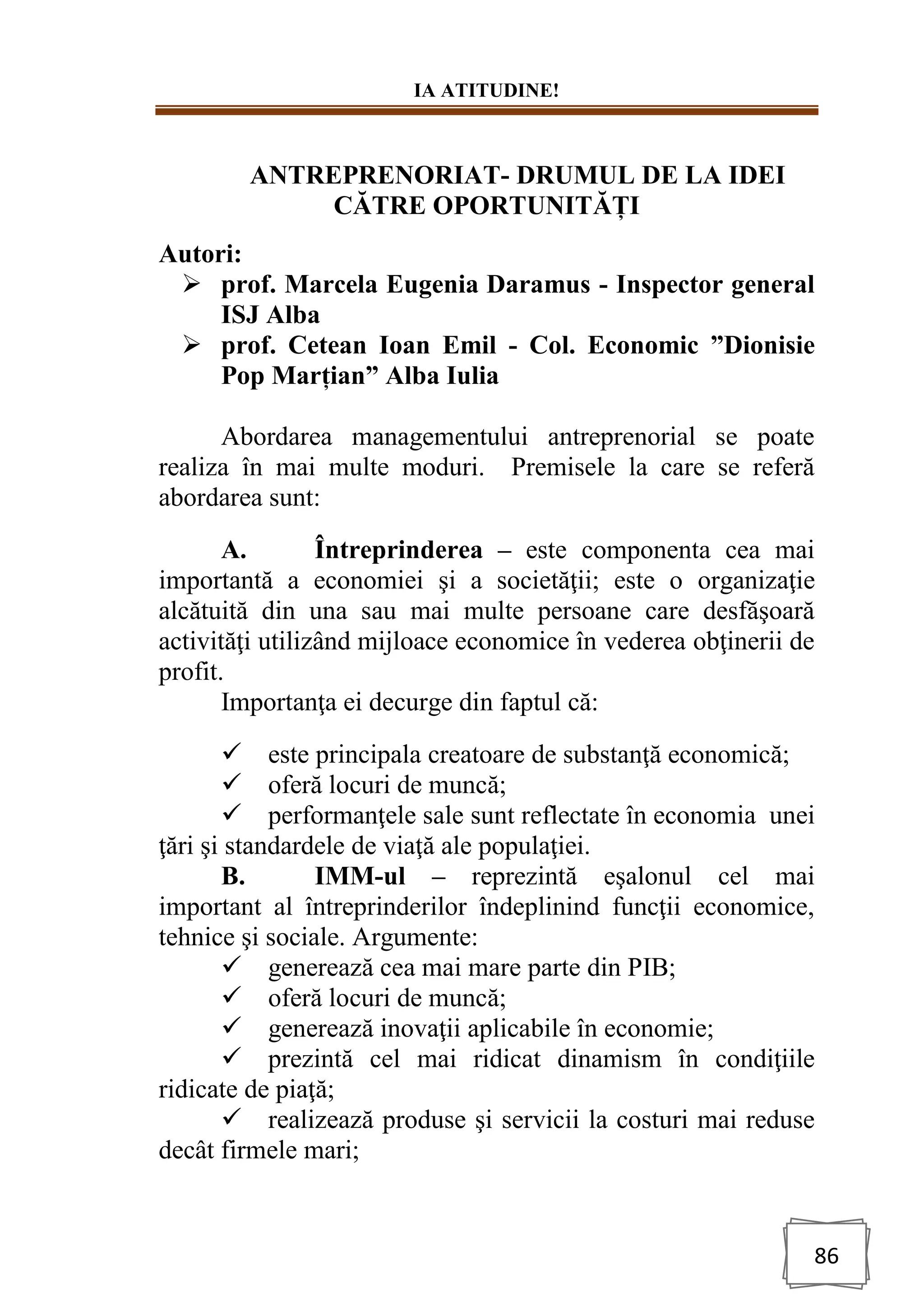 IA ATITUDINE!
86
ANTREPRENORIAT- DRUMUL DE LA IDEI
CĂTRE OPORTUNITĂȚI
Autori:
➢ prof. Marcela Eugenia Daramus - Inspector general
ISJ Alba
➢ prof. Cetean Ioan Emil - Col. Economic ”Dionisie
Pop Marțian” Alba Iulia
Abordarea managementului antreprenorial se poate
realiza în mai multe moduri. Premisele la care se referă
abordarea sunt:
A. Întreprinderea – este componenta cea mai
importantă a economiei şi a societăţii; este o organizaţie
alcătuită din una sau mai multe persoane care desfăşoară
activităţi utilizând mijloace economice în vederea obţinerii de
profit.
Importanţa ei decurge din faptul că:
✓ este principala creatoare de substanţă economică;
✓ oferă locuri de muncă;
✓ performanţele sale sunt reflectate în economia unei
ţări şi standardele de viaţă ale populaţiei.
B. IMM-ul – reprezintă eşalonul cel mai
important al întreprinderilor îndeplinind funcţii economice,
tehnice şi sociale. Argumente:
✓ generează cea mai mare parte din PIB;
✓ oferă locuri de muncă;
✓ generează inovaţii aplicabile în economie;
✓ prezintă cel mai ridicat dinamism în condiţiile
ridicate de piaţă;
✓ realizează produse şi servicii la costuri mai reduse
decât firmele mari;
 