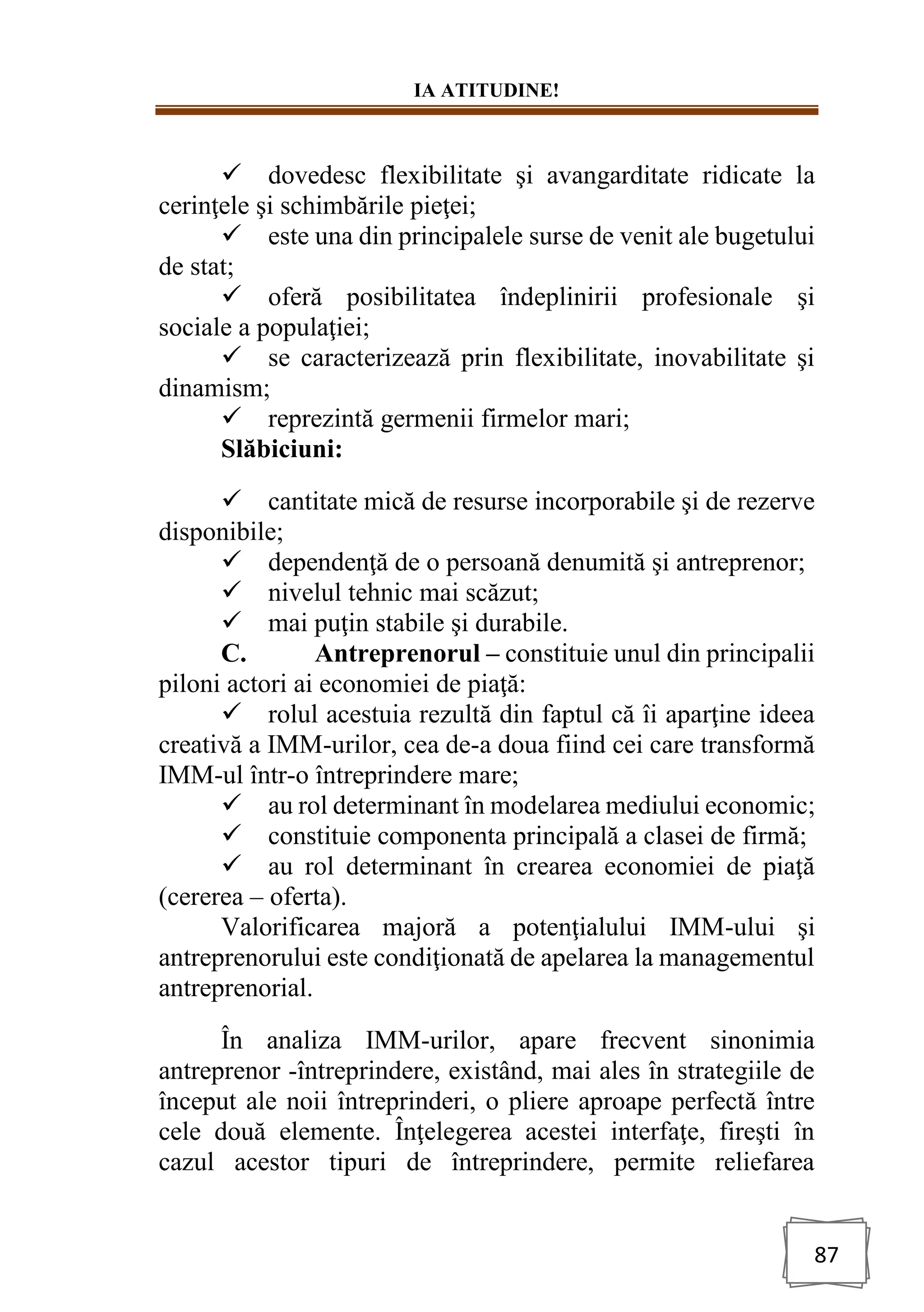 IA ATITUDINE!
87
✓ dovedesc flexibilitate şi avangarditate ridicate la
cerinţele şi schimbările pieţei;
✓ este una din principalele surse de venit ale bugetului
de stat;
✓ oferă posibilitatea îndeplinirii profesionale şi
sociale a populaţiei;
✓ se caracterizează prin flexibilitate, inovabilitate şi
dinamism;
✓ reprezintă germenii firmelor mari;
Slăbiciuni:
✓ cantitate mică de resurse incorporabile şi de rezerve
disponibile;
✓ dependenţă de o persoană denumită şi antreprenor;
✓ nivelul tehnic mai scăzut;
✓ mai puţin stabile şi durabile.
C. Antreprenorul – constituie unul din principalii
piloni actori ai economiei de piaţă:
✓ rolul acestuia rezultă din faptul că îi aparţine ideea
creativă a IMM-urilor, cea de-a doua fiind cei care transformă
IMM-ul într-o întreprindere mare;
✓ au rol determinant în modelarea mediului economic;
✓ constituie componenta principală a clasei de firmă;
✓ au rol determinant în crearea economiei de piaţă
(cererea – oferta).
Valorificarea majoră a potenţialului IMM-ului şi
antreprenorului este condiţionată de apelarea la managementul
antreprenorial.
În analiza IMM-urilor, apare frecvent sinonimia
antreprenor -întreprindere, existând, mai ales în strategiile de
început ale noii întreprinderi, o pliere aproape perfectă între
cele două elemente. Înţelegerea acestei interfaţe, fireşti în
cazul acestor tipuri de întreprindere, permite reliefarea
 