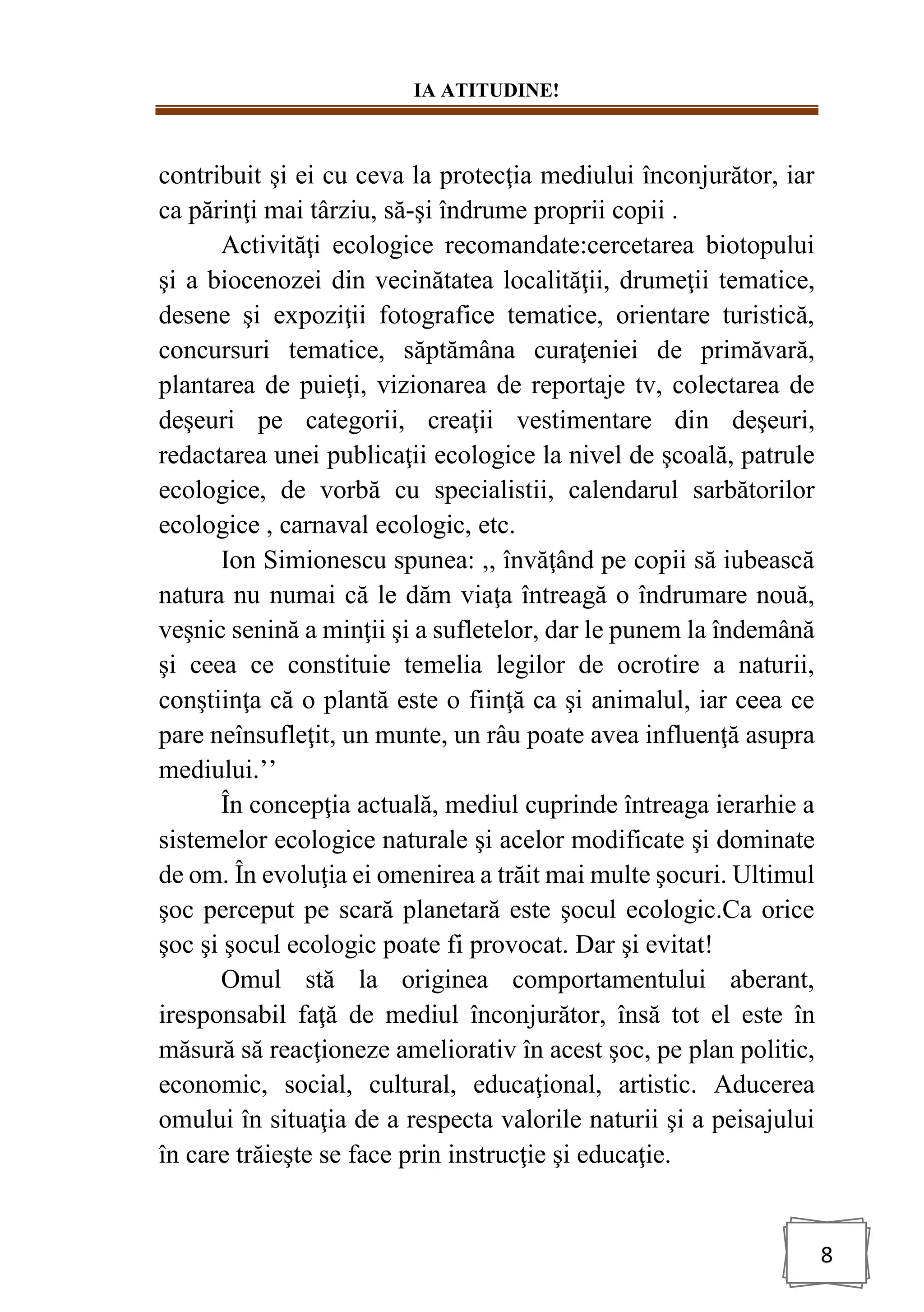 IA ATITUDINE!
8
contribuit şi ei cu ceva la protecţia mediului înconjurător, iar
ca părinţi mai târziu, să-şi îndrume proprii copii .
Activităţi ecologice recomandate:cercetarea biotopului
şi a biocenozei din vecinătatea localităţii, drumeţii tematice,
desene şi expoziţii fotografice tematice, orientare turistică,
concursuri tematice, săptămâna curaţeniei de primăvară,
plantarea de puieţi, vizionarea de reportaje tv, colectarea de
deşeuri pe categorii, creaţii vestimentare din deşeuri,
redactarea unei publicaţii ecologice la nivel de şcoală, patrule
ecologice, de vorbă cu specialistii, calendarul sarbătorilor
ecologice , carnaval ecologic, etc.
Ion Simionescu spunea: ,, învăţând pe copii să iubească
natura nu numai că le dăm viaţa întreagă o îndrumare nouă,
veşnic senină a minţii şi a sufletelor, dar le punem la îndemână
şi ceea ce constituie temelia legilor de ocrotire a naturii,
conştiinţa că o plantă este o fiinţă ca şi animalul, iar ceea ce
pare neînsufleţit, un munte, un râu poate avea influenţă asupra
mediului.’’
În concepţia actuală, mediul cuprinde întreaga ierarhie a
sistemelor ecologice naturale şi acelor modificate şi dominate
de om. În evoluţia ei omenirea a trăit mai multe şocuri. Ultimul
şoc perceput pe scară planetară este şocul ecologic.Ca orice
şoc şi şocul ecologic poate fi provocat. Dar şi evitat!
Omul stă la originea comportamentului aberant,
iresponsabil faţă de mediul înconjurător, însă tot el este în
măsură să reacţioneze ameliorativ în acest şoc, pe plan politic,
economic, social, cultural, educaţional, artistic. Aducerea
omului în situaţia de a respecta valorile naturii şi a peisajului
în care trăieşte se face prin instrucţie şi educaţie.
 