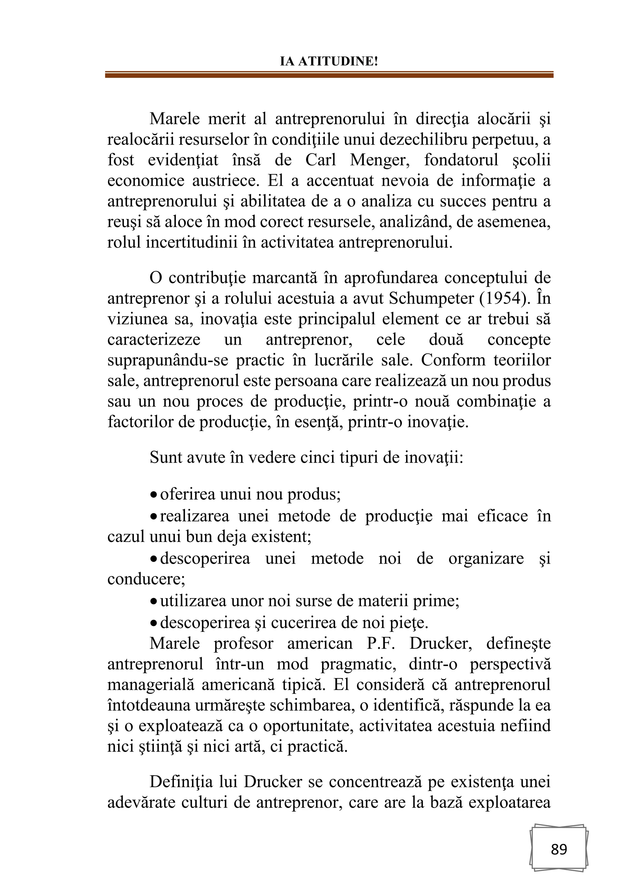 IA ATITUDINE!
89
Marele merit al antreprenorului în direcţia alocării şi
realocării resurselor în condiţiile unui dezechilibru perpetuu, a
fost evidenţiat însă de Carl Menger, fondatorul şcolii
economice austriece. El a accentuat nevoia de informaţie a
antreprenorului şi abilitatea de a o analiza cu succes pentru a
reuşi să aloce în mod corect resursele, analizând, de asemenea,
rolul incertitudinii în activitatea antreprenorului.
O contribuţie marcantă în aprofundarea conceptului de
antreprenor şi a rolului acestuia a avut Schumpeter (1954). În
viziunea sa, inovaţia este principalul element ce ar trebui să
caracterizeze un antreprenor, cele două concepte
suprapunându-se practic în lucrările sale. Conform teoriilor
sale, antreprenorul este persoana care realizează un nou produs
sau un nou proces de producţie, printr-o nouă combinaţie a
factorilor de producţie, în esenţă, printr-o inovaţie.
Sunt avute în vedere cinci tipuri de inovaţii:
•oferirea unui nou produs;
•realizarea unei metode de producţie mai eficace în
cazul unui bun deja existent;
•descoperirea unei metode noi de organizare şi
conducere;
•utilizarea unor noi surse de materii prime;
•descoperirea şi cucerirea de noi pieţe.
Marele profesor american P.F. Drucker, defineşte
antreprenorul într-un mod pragmatic, dintr-o perspectivă
managerială americană tipică. El consideră că antreprenorul
întotdeauna urmăreşte schimbarea, o identifică, răspunde la ea
şi o exploatează ca o oportunitate, activitatea acestuia nefiind
nici ştiinţă şi nici artă, ci practică.
Definiţia lui Drucker se concentrează pe existenţa unei
adevărate culturi de antreprenor, care are la bază exploatarea
 