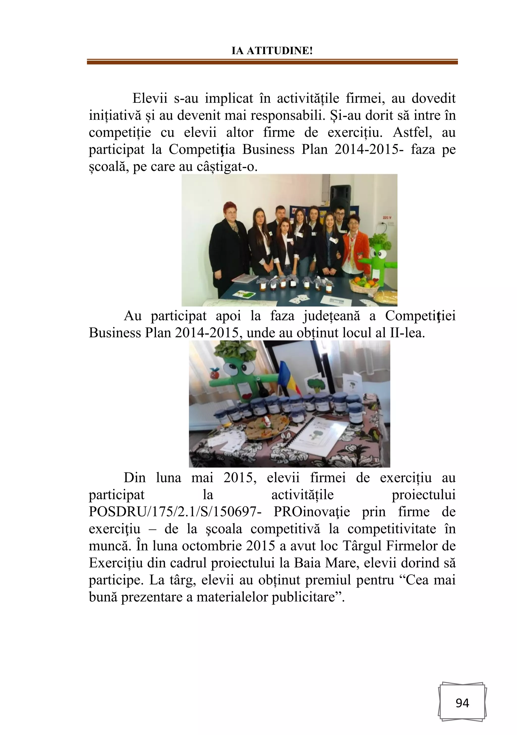 IA ATITUDINE!
94
Elevii s-au implicat în activitățile firmei, au dovedit
inițiativă și au devenit mai responsabili. Și-au dorit să intre în
competiție cu elevii altor firme de exercițiu. Astfel, au
participat la Competiţia Business Plan 2014-2015- faza pe
școală, pe care au câștigat-o.
Au participat apoi la faza județeană a Competiţiei
Business Plan 2014-2015, unde au obținut locul al II-lea.
Din luna mai 2015, elevii firmei de exercițiu au
participat la activitățile proiectului
POSDRU/175/2.1/S/150697- PROinovaţie prin firme de
exerciţiu – de la şcoala competitivă la competitivitate în
muncă. În luna octombrie 2015 a avut loc Târgul Firmelor de
Exercițiu din cadrul proiectului la Baia Mare, elevii dorind să
participe. La târg, elevii au obținut premiul pentru “Cea mai
bună prezentare a materialelor publicitare”.
 