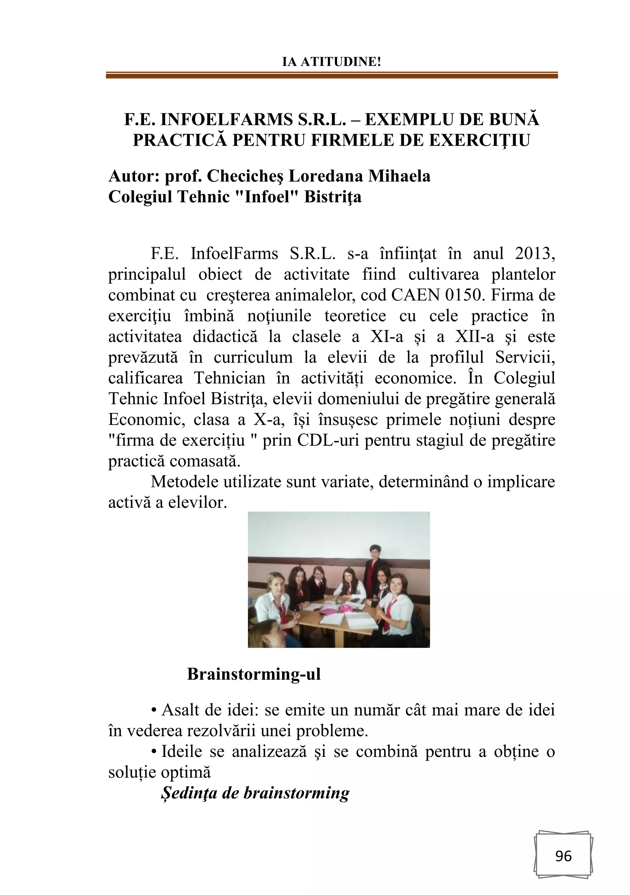 IA ATITUDINE!
96
F.E. INFOELFARMS S.R.L. – EXEMPLU DE BUNĂ
PRACTICĂ PENTRU FIRMELE DE EXERCIŢIU
Autor: prof. Checicheş Loredana Mihaela
Colegiul Tehnic "Infoel" Bistriţa
F.E. InfoelFarms S.R.L. s-a înfiinţat în anul 2013,
principalul obiect de activitate fiind cultivarea plantelor
combinat cu creşterea animalelor, cod CAEN 0150. Firma de
exerciţiu îmbină noţiunile teoretice cu cele practice în
activitatea didactică la clasele a XI-a și a XII-a şi este
prevăzută în curriculum la elevii de la profilul Servicii,
calificarea Tehnician în activități economice. În Colegiul
Tehnic Infoel Bistriţa, elevii domeniului de pregătire generală
Economic, clasa a X-a, își însușesc primele noțiuni despre
"firma de exercițiu " prin CDL-uri pentru stagiul de pregătire
practică comasată.
Metodele utilizate sunt variate, determinând o implicare
activă a elevilor.
Brainstorming-ul
• Asalt de idei: se emite un număr cât mai mare de idei
în vederea rezolvării unei probleme.
• Ideile se analizează şi se combină pentru a obține o
soluție optimă
Ședinţa de brainstorming
 