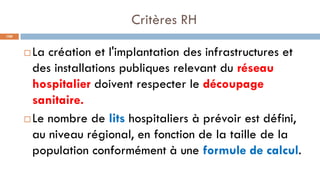 Critères RH
100
 La création et l'implantation des infrastructures et
des installations publiques relevant du réseau
hospitalier doivent respecter le découpage
sanitaire.
 Le nombre de lits hospitaliers à prévoir est défini,
au niveau régional, en fonction de la taille de la
population conformément à une formule de calcul.
 