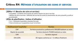 Critères RH: MÉTHODE D’UTILISATION DES SOINS ET SERVICES
101
Etablissement hospitalier Normes
CHP Territoire provincial ou préfectoral & 200.000 habitants au moins
Hôpital de proximité Territoire étendu & 70.000 habitants au moins
CHR Territoire régional
CHU (CHI) 02 régions sanitaires ou > 2 millions d’habitants
Offre = f (Besoins de soins et services)
▪ Hypothèse : corrélation entre besoins de santé et besoins de soins et services
▪ Besoins de soins et services : Utilisation des services de santé (la consommation de soins préventifs, curatifs et
promotionnels)
Clés de planification : Indices d’utilisation
▪ Lits = f(utilisation hospitalière attendue) [formule]
▪ Avec correction par la population et par le territoire
 