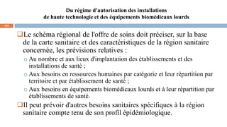 Du régime d'autorisation des installations
de haute technologie et des équipements biomédicaux lourds
103
Le schéma régional de l'offre de soins doit préciser, sur la base
de la carte sanitaire et des caractéristiques de la région sanitaire
concernée, les prévisions relatives :
o Au nombre et aux lieux d'implantation des établissements et des
installations de santé ;
o Aux besoins en ressources humaines par catégorie et leur répartition par
territoire et par établissement de santé ;
o Aux besoins en équipements biomédicaux lourds et à leur répartition par
établissements de santé.
Il peut prévoir d'autres besoins sanitaires spécifiques à la région
sanitaire compte tenu de son profil épidémiologique.
 