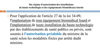 Du régime d'autorisation des installations
de haute technologie et des équipements biomédicaux lourds
104
 Pour l'application de l'article 27 de la loi 34-09,
l'implantation de tout équipement biomédical lourd et
l'implantation de toute installation de haute technologie
par des établissements de santé publics ou privés, sont
soumis à l'autorisation préalable du ministre de la
santé selon les modalités fixées par arrêté dudit
ministre.
 