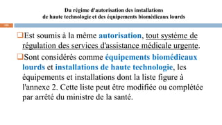 Du régime d'autorisation des installations
de haute technologie et des équipements biomédicaux lourds
105
Est soumis à la même autorisation, tout système de
régulation des services d'assistance médicale urgente.
Sont considérés comme équipements biomédicaux
lourds et installations de haute technologie, les
équipements et installations dont la liste figure à
l'annexe 2. Cette liste peut être modifiée ou complétée
par arrêté du ministre de la santé.
 