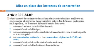 Mise en place des instances de concertation
107
Article 30 L34-09
«Pour assurer la cohérence des actions du système de santé, améliorer sa
gouvernance et permettre la participation active des différents partenaires
audit système, les instances suivantes seront instituées:
1. un conseil national consultatif de la santé:
2. un comité national d'éthique;
3. une commission nationale consultative de coordination entre le secteur public
et le secteur privé:
4. une commission nationale et des commissions régionales de l'offre de
soins;
5. un comité national de veille et de sécurité sanitaires;
6. un comité national d'évaluation et d'accréditation.
 
