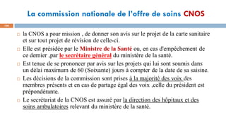 La commission nationale de l’offre de soins CNOS
108
 la CNOS a pour mission , de donner son avis sur le projet de la carte sanitaire
et sur tout projet de révision de celle-ci.
 Elle est présidée par le Ministre de la Santé ou, en cas d'empêchement de
ce dernier ,par le secrétaire général du ministère de la santé.
 Est tenue de se prononcer par avis sur les projets qui lui sont soumis dans
un délai maximum de 60 (Soixante) jours à compter de la date de sa saisine.
 Les décisions de la commission sont prises à la majorité des voix des
membres présents et en cas de partage égal des voix ,celle du président est
prépondérante.
 Le secrétariat de la CNOS est assuré par la direction des hôpitaux et des
soins ambulatoires relevant du ministère de la santé.
 