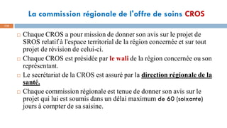 La commission régionale de l'offre de soins CROS
110
 Chaque CROS a pour mission de donner son avis sur le projet de
SROS relatif à l'espace territorial de la région concernée et sur tout
projet de révision de celui-ci.
 Chaque CROS est présidée par le wali de la région concernée ou son
représentant.
 Le secrétariat de la CROS est assuré par la direction régionale de la
santé.
 Chaque commission régionale est tenue de donner son avis sur le
projet qui lui est soumis dans un délai maximum de 60 (soixante)
jours à compter de sa saisine.
 