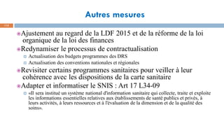 Autres mesures
112
Ajustement au regard de la LDF 2015 et de la réforme de la loi
organique de la loi des finances
Redynamiser le processus de contractualisation
 Actualisation des budgets programmes des DRS
 Actualisation des conventions nationales et régionales
Revisiter certains programmes sanitaires pour veiller à leur
cohérence avec les dispositions de la carte sanitaire
Adapter et informatiser le SNIS : Art 17 L34-09
 «Il sera institué un système national d'information sanitaire qui collecte, traite et exploite
les informations essentielles relatives aux établissements de santé publics et privés, à
leurs activités, à leurs ressources et à l'évaluation de la dimension et de la qualité des
soins».
 