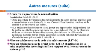 Autres mesures (suite)
113
Accélérer les processus de normalisation
Accréditation:Article 18 L34-09
❖«Une procédure d'évaluation des établissements de santé, publics et privés dite
« accréditation » sera instaurée en vue d'assurer l'amélioration continue de la
qualité et de la sécurité des soins».
❖«La procédure d'accréditation vise à porter une appréciation indépendante sur
la qualité des établissements de santé ou, le cas échéant, d'un ou de plusieurs
de leurs services sur la base d'indicateurs, de critères et de référentiels
nationaux élaborés par un organe dénommé « comité national d'évaluation et
d'accréditation» qui sera créé il cette fin.»
Mise en cohérence avec le code des médicaments (L17-04)
Mise en cohérence avec le projet de loi 131-13 et activation de la
mise en place des textes législatifs en rapport avec l’encadrement du
secteur privé
 