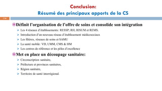 Conclusion:
Résumé des principaux apports de la CS
114
Définit l’organisation de l’offre de soins et consolide son intégration
➢ Les 4 réseaux d’établissements: RESSP; RH; RISUM et REMS.
➢ Introduction d’un nouveau réseau d’établissement médicosociaux
➢ Les filières, réseaux de soins et SAMU
➢ La santé mobile: VD, UMM, CMS & HM
➢ Les centres de référence et les pôles d’excellence
Met en place un découpage sanitaire:
➢ Circonscription sanitaire,
➢ Préfecture et provinces sanitaires,
➢ Région sanitaire,
➢ Territoire de santé interrégional.
 