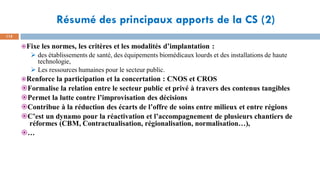 Résumé des principaux apports de la CS (2)
115
Fixe les normes, les critères et les modalités d’implantation :
➢ des établissements de santé, des équipements biomédicaux lourds et des installations de haute
technologie,
➢ Les ressources humaines pour le secteur public.
Renforce la participation et la concertation : CNOS et CROS
Formalise la relation entre le secteur public et privé à travers des contenus tangibles
Permet la lutte contre l’improvisation des décisions
Contribue à la réduction des écarts de l’offre de soins entre milieux et entre régions
C’est un dynamo pour la réactivation et l’accompagnement de plusieurs chantiers de
réformes (CBM, Contractualisation, régionalisation, normalisation…),
…
 