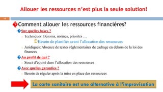 Allouer les ressources n’est plus la seule solution!
13
�Comment allouer les ressources financières?
�Sur quelles bases ?
o Techniques: Besoins, normes, priorités …
Besoin de planifier avant l’allocation des ressources
o Juridiques: Absence de textes règlementaires de cadrage en dehors de la loi des
finances
�Au profit de qui ?
o Souci d’équité dans l’allocation des ressources
�Avec quelles garanties ?
o Besoin de réguler après la mise en place des ressources
 