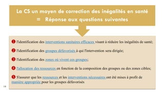 19
❶ l'identification des interventions sanitaires efficaces visant à réduire les inégalités de santé;
❷ l'identification des groupes défavorisés à qui l'intervention sera dirigée;
❸ l'identification des zones où vivent ces groupes;
❹ l'allocation des ressources en fonction de la composition des groupes ou des zones cibles;
❺ S'assurer que les ressources et les interventions nécessaires ont été mises à profit de
manière appropriée pour les groupes défavorisés
La CS un moyen de correction des inégalités en santé
= Réponse aux questions suivantes
 