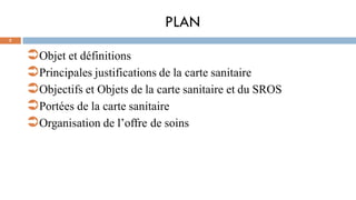 PLAN
2
Objet et définitions
Principales justifications de la carte sanitaire
Objectifs et Objets de la carte sanitaire et du SROS
Portées de la carte sanitaire
Organisation de l’offre de soins
 