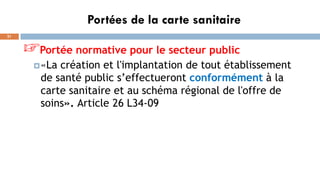 Portées de la carte sanitaire
21
☞Portée normative pour le secteur public
«La création et l'implantation de tout établissement
de santé public s’effectueront conformément à la
carte sanitaire et au schéma régional de l'offre de
soins». Article 26 L34-09
 