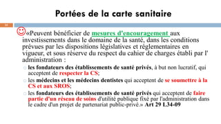 Portées de la carte sanitaire
23
☺«Peuvent bénéficier de mesures d'encouragement aux
investissements dans le domaine de la santé, dans les conditions
prévues par les dispositions législatives et réglementaires en
vigueur, et sous réserve du respect du cahier de charges établi par l'
administration :
o les fondateurs des établissements de santé privés, à but non lucratif, qui
acceptent de respecter la CS;
o les médecins et les médecins dentistes qui acceptent de se soumettre à la
CS et aux SROS;
o les fondateurs des établissements de santé privés qui acceptent de faire
partie d'un réseau de soins d'utilité publique fixé par l'administration dans
le cadre d'un projet de partenariat public-privé.» Art 29 L34-09
 