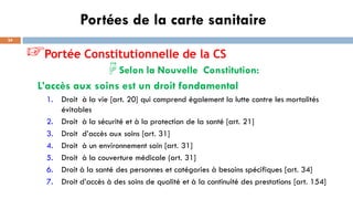 Portées de la carte sanitaire
24
☞Portée Constitutionnelle de la CS
☟Selon la Nouvelle Constitution:
L’accès aux soins est un droit fondamental
1. Droit à la vie [art. 20] qui comprend également la lutte contre les mortalités
évitables
2. Droit à la sécurité et à la protection de la santé [art. 21]
3. Droit d’accès aux soins [art. 31]
4. Droit à un environnement sain [art. 31]
5. Droit à la couverture médicale (art. 31]
6. Droit à la santé des personnes et catégories à besoins spécifiques [art. 34]
7. Droit d’accès à des soins de qualité et à la continuité des prestations [art. 154]
 