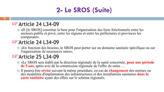 2- Le SROS (Suite)
28
☞Article 24 L34-09
 «II [le SROS] constitue la base pour l'organisation des liens fonctionnels entre les
secteurs public et privé, entre les régions et entre les préfectures ct provinces les
composant».
☞Article 24 L34-09
 «En fonction des besoins, le SROS peut porter sur un domaine sanitaire spécifique ou sur
l'organisation de ressources rares».
☞Article 25 L34-09
 «Le SROS sera établi par la direction régionale de la santé concernée, pour une période
de 5 ans, après avis de la commission régionale de l'offre de soins …
 Il pourra être révisé suivant la même procédure, en cas de changement des normes ou
des modalités d'implantation des infrastructures et des installations sanitaires dans la
carte sanitaire ayant des effets sur le schéma régional».
 