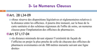 3- Le Numerus Clausus
29
Art. 28 L34-09
 «Sous réserve des dispositions législatives et réglementaires relatives à
la distance entre les officines. il pourra être instauré, sur la base de la
carte sanitaire et des schémas régionaux de l'offre de soins, un numerus
clausus pour l'implantation des officines de pharmacie».
Art 57 L17-04
 «la distance minimale devant séparer l’extrémité de façade de
l’officine en projet la plus proche de celle de chacune des officines de
pharmacie avoisinantes est de 300 mètres mesurée suivant une ligne
droite»
 