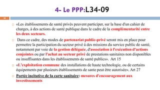 4- Le PPP:L34-09
30
 «Les établissements de santé privés peuvent participer, sur la base d'un cahier de
charges, à des actions de santé publique dans le cadre de la complémentarité entre
les deux secteurs.
 Dans ce cadre, des modes de partenariat public-privé seront mis en place pour
permettre la participation du secteur privé à des missions du service public de santé,
notamment par voie de la gestion déléguée, d'association à l'exécution d'actions
conjointes ou par l'achat au secteur privé de prestations sanitaires non disponibles
ou insuffisantes dans les établissements de santé publics». Art 15
 «L'exploitation commune des installations de haute technologie, ou de certains
équipements par plusieurs établissements de sante peut être autorisée». Art 27
 Portée incitative de la carte sanitaire: mesures d'encouragement aux
investissements
 
