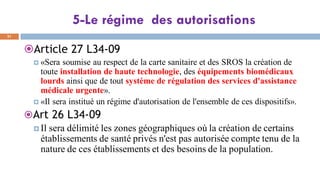 5-Le régime des autorisations
31
Article 27 L34-09
 «Sera soumise au respect de la carte sanitaire et des SROS la création de
toute installation de haute technologie, des équipements biomédicaux
lourds ainsi que de tout système de régulation des services d'assistance
médicale urgente».
 «Il sera institué un régime d'autorisation de l'ensemble de ces dispositifs».
Art 26 L34-09
 Il sera délimité les zones géographiques où la création de certains
établissements de santé privés n'est pas autorisée compte tenu de la
nature de ces établissements et des besoins de la population.
 