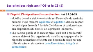 Les principes régissant l’OS et la CS (2)
36
L’équité, l’intégration et la coordination: Art 9 L34-09
«L'offre de soins doit être répartie sur l'ensemble du territoire
national d'une manière équilibrée et équitable, dans le respect
des principes énoncés à l'article 2 ci-dessus et conformément
aux dispositions du titre III de la présente loi cadre».
«Le secteur public et le secteur privé, qu'il soit à but lucratif
ou non, doivent être organisés de manière synergique afin de
répondre de manière efficiente aux besoins de santé par une
offre de soins et de services complémentaires, intégrés et
coordonnés»
 