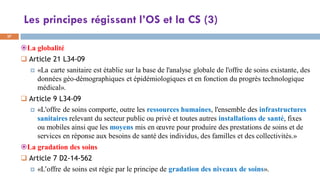 Les principes régissant l’OS et la CS (3)
37
La globalité
 Article 21 L34-09
 «La carte sanitaire est établie sur la base de l'analyse globale de l'offre de soins existante, des
données géo-démographiques et épidémiologiques et en fonction du progrès technologique
médical».
 Article 9 L34-09
 «L'offre de soins comporte, outre les ressources humaines, l'ensemble des infrastructures
sanitaires relevant du secteur public ou privé et toutes autres installations de santé, fixes
ou mobiles ainsi que les moyens mis en œuvre pour produire des prestations de soins et de
services en réponse aux besoins de santé des individus, des familles et des collectivités.»
La gradation des soins
 Article 7 D2-14-562
 «L’offre de soins est régie par le principe de gradation des niveaux de soins».
 