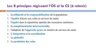 Les 8 principes régissant l’OS et la CS (à retenir)
38
1. la solidarité et la responsabilisation de la population;
2. l'égalité d'accès aux soins et services de santé;
3. l'équité dans la répartition spatiale des ressources sanitaires;
4. la complémentarité intersectorielle;
5. l'adoption de l'approche genre en matière de services de santé.
6. L’intégration et la coordination
7. La globalité
8. La gradation des soins
 