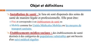 Objet et définitions
4
Installation de santé : le lieu où sont dispensés des soins de
santé de manière légale et professionnelle. Elle peut être:
 Fixe et correspondre à un établissement de santé ou
 Mobile comme les Unités Médicales Mobiles ou les moyens de
transport sanitaire.
Etablissements médico-sociaux : des établissements de santé
destinés à des catégories de populations vulnérables qui ont besoin
d'un suivi médical régulier.
 
