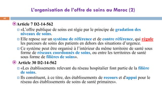 L’organisation de l’offre de soins au Maroc (2)
42
Article 7 D2-14-562
 «L’offre publique de soins est régie par le principe de gradation des
niveaux de soins.
 Elle repose sur un système de référence et de contre référence, qui régule
les parcours de soins des patients en dehors des situations d’urgence.
 Ce système peut être organisé à l’intérieur du même territoire de santé sous
forme de réseaux coordonnés de soins, ou entre les territoires de santé
sous forme de filières de soins».
 Article 30 D2-14-562
 «Les établissements relevant du réseau hospitalier font partie de la filière
de soins.
 Ils constituent, à ce titre, des établissements de recours et d'appui pour le
réseau des établissements de soins de santé primaires».
 