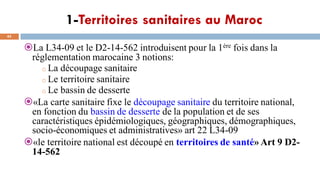1-Territoires sanitaires au Maroc
45
La L34-09 et le D2-14-562 introduisent pour la 1ère fois dans la
réglementation marocaine 3 notions:
o La découpage sanitaire
o Le territoire sanitaire
o Le bassin de desserte
«La carte sanitaire fixe le découpage sanitaire du territoire national,
en fonction du bassin de desserte de la population et de ses
caractéristiques épidémiologiques, géographiques, démographiques,
socio-économiques et administratives» art 22 L34-09
«le territoire national est découpé en territoires de santé» Art 9 D2-
14-562
 