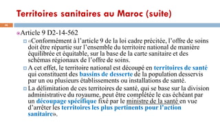 Territoires sanitaires au Maroc (suite)
46
Article 9 D2-14-562
 «Conformément à l’article 9 de la loi cadre précitée, l’offre de soins
doit être répartie sur l’ensemble du territoire national de manière
équilibrée et équitable, sur la base de la carte sanitaire et des
schémas régionaux de l’offre de soins.
 A cet effet, le territoire national est découpé en territoires de santé
qui constituent des bassins de desserte de la population desservis
par un ou plusieurs établissements ou installations de santé.
 La délimitation de ces territoires de santé, qui se base sur la division
administrative du royaume, peut être complétée le cas échéant par
un découpage spécifique fixé par le ministre de la santé en vue
d’arrêter les territoires les plus pertinents pour l’action
sanitaire».
 
