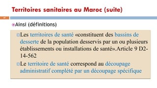 Territoires sanitaires au Maroc (suite)
47
Ainsi (définitions)
Les territoires de santé «constituent des bassins de
desserte de la population desservis par un ou plusieurs
établissements ou installations de santé».Article 9 D2-
14-562
Le territoire de santé correspond au découpage
administratif complété par un découpage spécifique
 