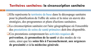 Territoires sanitaires: la circonscription sanitaire
49
Elle représente le territoire de base dans le découpage sanitaire
pour la planification de l'offre de soins et la mise en œuvre des
stratégies, des programmes et plans d'actions sanitaires.
La circonscription sanitaire est l'aire géographique où l'ensemble
des prestations de soins de santé primaires doit être disponible.
Ces prestations comprennent les activités requises de
prévention, de promotion de la santé et des modes de vie
sains, ainsi que les soins liés à l'accouchement, aux urgences
de proximité et à la médecine générale.
 