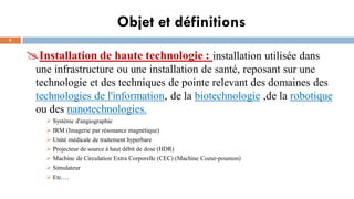 Objet et définitions
5
Installation de haute technologie : installation utilisée dans
une infrastructure ou une installation de santé, reposant sur une
technologie et des techniques de pointe relevant des domaines des
technologies de l'information, de la biotechnologie ,de la robotique
ou des nanotechnologies.
➢ Système d'angiographie
➢ IRM (Imagerie par résonance magnétique)
➢ Unité médicale de traitement hyperbare
➢ Projecteur de source à haut débit de dose (HDR)
➢ Machine de Circulation Extra Corporelle (CEC) (Machine Coeur-poumon)
➢ Simulateur
➢ Etc.…
 