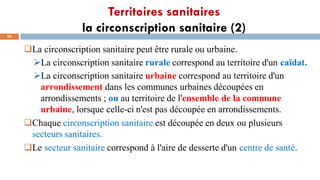 Territoires sanitaires
la circonscription sanitaire (2)
50
La circonscription sanitaire peut être rurale ou urbaine.
➢La circonscription sanitaire rurale correspond au territoire d'un caïdat.
➢La circonscription sanitaire urbaine correspond au territoire d'un
arrondissement dans les communes urbaines découpées en
arrondissements ; ou au territoire de l'ensemble de la commune
urbaine, lorsque celle-ci n'est pas découpée en arrondissements.
Chaque circonscription sanitaire est découpée en deux ou plusieurs
secteurs sanitaires.
Le secteur sanitaire correspond à l'aire de desserte d'un centre de santé.
 