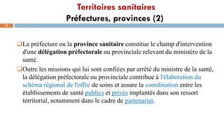 Territoires sanitaires
Préfectures, provinces (2)
52
La préfecture ou la province sanitaire constitue le champ d'intervention
d'une délégation préfectorale ou provinciale relevant du ministère de la
santé.
Outre les missions qui lui sont confiées par arrêté du ministre de la santé,
la délégation préfectorale ou provinciale contribue à l'élaboration du
schéma régional de l'offre de soins et assure la coordination entre les
établissements de santé publics et privés implantés dans son ressort
territorial, notamment dans le cadre de partenariat.
 