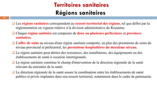 Territoires sanitaires
Régions sanitaires
53
 Les régions sanitaires correspondent au ressort territorial des régions, tel que défini par la
réglementation en vigueur relative à la division administrative du Royaume.
 Chaque région sanitaire est composée de deux ou plusieurs préfectures et provinces
sanitaires.
 L'offre de soins au niveau d'une région sanitaire comporte, en plus des prestations de soins du
niveau provincial et préfectoral, les prestations hospitalières du deuxième niveau.
 La région sanitaire peut abriter des ressources, des installations, des équipements ou des
établissements de santé à vocation interrégionale.
 La région sanitaire constitue le champ d'intervention de la direction régionale de la santé
relevant du ministère de la santé.
 La direction régionale de la santé assure la coordination entre les établissements de santé
publics et privés implantés dans son ressort territorial, notamment dans le cadre de partenariat.
 