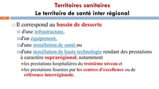Territoires sanitaires
Le territoire de santé inter régional
54
 Il correspond au bassin de desserte
 d'une infrastructure,
d'un équipement,
d'une installation de santé ou
d'une installation de haute technologie rendant des prestations
à caractère suprarégional, notamment
les prestations hospitalières du troisième niveau et
les prestations fournies par les centres d'excellence ou de
référence interrégionale.
 