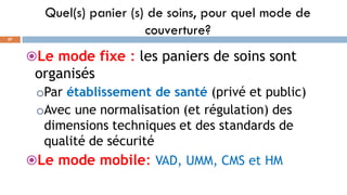 Quel(s) panier (s) de soins, pour quel mode de
couverture?
57
Le mode fixe : les paniers de soins sont
organisés
oPar établissement de santé (privé et public)
oAvec une normalisation (et régulation) des
dimensions techniques et des standards de
qualité de sécurité
Le mode mobile: VAD, UMM, CMS et HM
 
