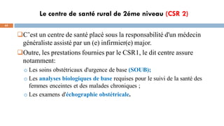 Le centre de santé rural de 2éme niveau (CSR 2)
65
C’est un centre de santé placé sous la responsabilité d'un médecin
généraliste assisté par un (e) infirmier(e) major.
Outre, les prestations fournies par le CSR1, le dit centre assure
notamment:
o Les soins obstétricaux d'urgence de base (SOUB);
o Les analyses biologiques de base requises pour le suivi de la santé des
femmes enceintes et des malades chroniques ;
o Les examens d'échographie obstétricale.
 