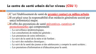 Le centre de santé urbain de1er niveau (CSU 1)
67
C’est l'établissement de santé de premier contact en milieu urbain.
Il est placé sous la responsabilité d'un médecin généraliste assisté par
un(e) infirmier(e) major.
Il offre des prestations de santé préventives, curatives et
promotionnelles qui comprennent:
o La surveillance épidémiologique,
o Les consultations de médecine générale ;
o Les prestations de soins infirmiers ;
o Le suivi de la santé de la mère et de l'enfant ;
o Le suivi des maladies chroniques ;
o Le suivi de la santé des jeunes et des adolescents y compris la santé scolaire ;
o Les prestations d'information et d'éducation pour la santé.
 