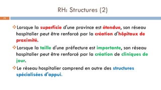 RH: Structures (2)
72
❖Lorsque la superficie d'une province est étendue, son réseau
hospitalier peut être renforcé par la création d'hôpitaux de
proximité.
❖Lorsque la taille d'une préfecture est importante, son réseau
hospitalier peut être renforcé par la création de cliniques de
jour.
❖Le réseau hospitalier comprend en outre des structures
spécialisées d'appui.
 