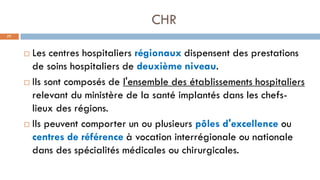CHR
77
 Les centres hospitaliers régionaux dispensent des prestations
de soins hospitaliers de deuxième niveau.
 Ils sont composés de l'ensemble des établissements hospitaliers
relevant du ministère de la santé implantés dans les chefs-
lieux des régions.
 Ils peuvent comporter un ou plusieurs pôles d'excellence ou
centres de référence à vocation interrégionale ou nationale
dans des spécialités médicales ou chirurgicales.
 
