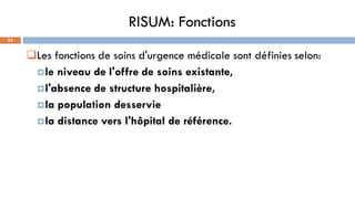 RISUM: Fonctions
84
Les fonctions de soins d'urgence médicale sont définies selon:
le niveau de l'offre de soins existante,
l'absence de structure hospitalière,
la population desservie
la distance vers l'hôpital de référence.
 
